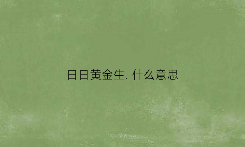 日日黄金生. 什么意思